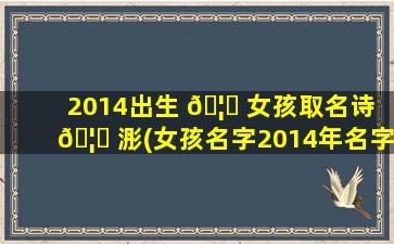 2014出生 🦟 女孩取名诗 🦋 浵(女孩名字2014年名字大全)